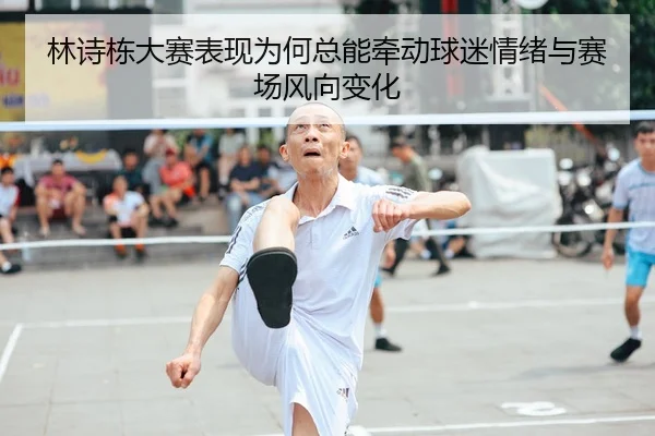 林诗栋大赛表现为何总能牵动球迷情绪与赛场风向变化