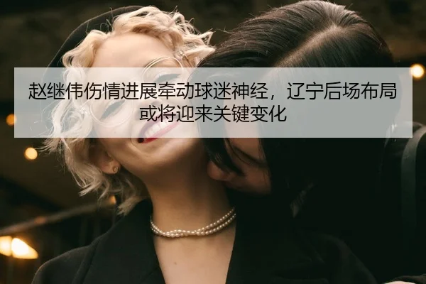 赵继伟伤情进展牵动球迷神经，辽宁后场布局或将迎来关键变化