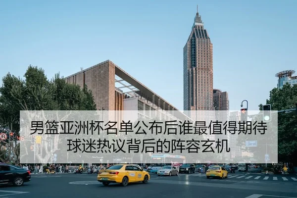 男篮亚洲杯名单公布后谁最值得期待 球迷热议背后的阵容玄机