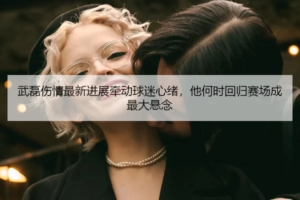 武磊伤情最新进展牵动球迷心绪,他何时回归赛场成最大悬念